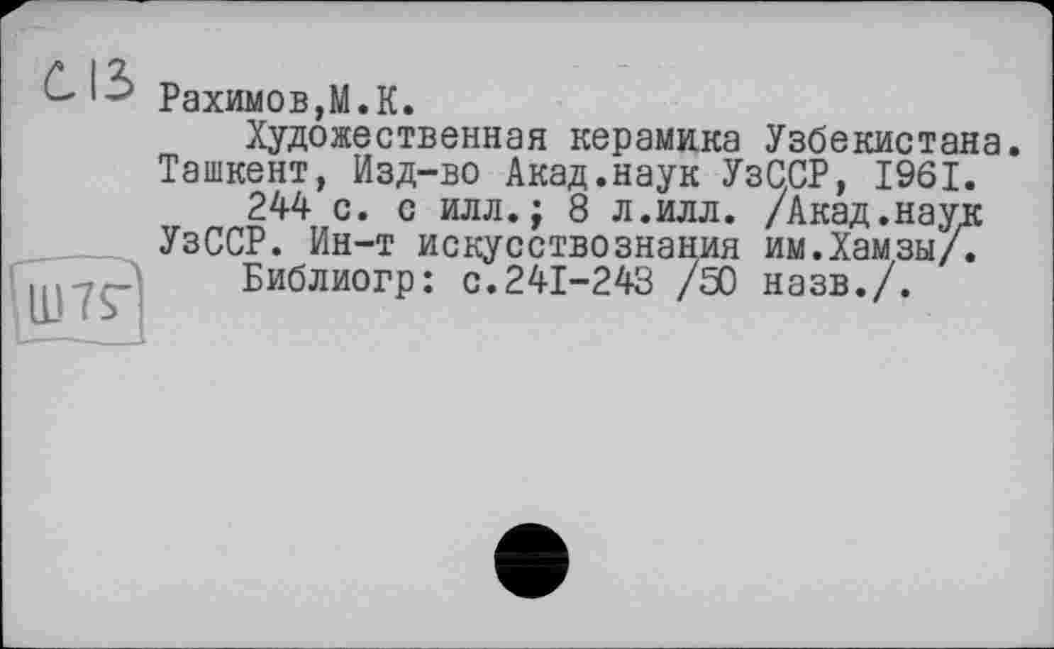 ﻿Рахимов,М.К.
Художественная керамика Узбекистана.
Ташкент, Изд-во Акад.наук УзС.СР, 1961.
244 с. с илл.; 8 л.илл. /Акад.наук УзССР. Ин-т искусствознания им.Хамзы/.
Библиогр: с.241-243 /50 назв./.